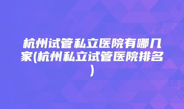 杭州试管私立医院有哪几家(杭州私立试管医院排名)