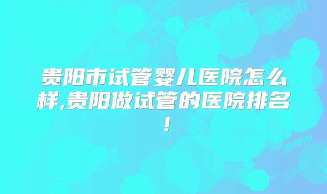 贵阳市试管婴儿医院怎么样,贵阳做试管的医院排名！