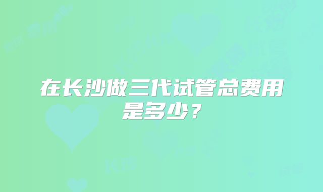 在长沙做三代试管总费用是多少?