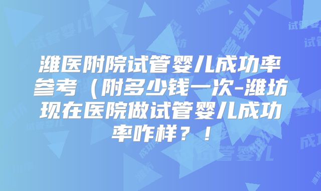 潍医附院试管婴儿成功率参考（附多少钱一次-潍坊现在医院做试管婴儿成功率咋样？！