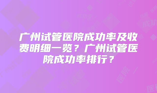 广州试管医院成功率及收费明细一览?广州试管医院成功率排行?