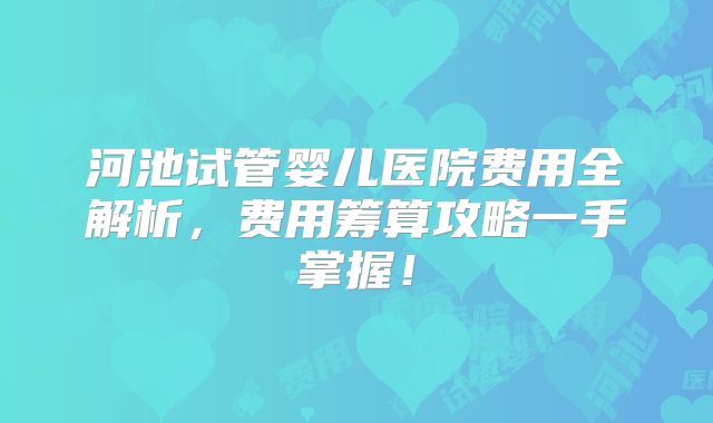 河池试管婴儿医院费用全解析,费用筹算攻略一手掌握!