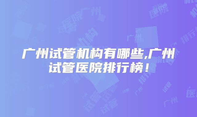 广州试管机构有哪些,广州试管医院排行榜！