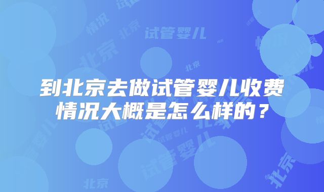到北京去做试管婴儿收费情况大概是怎么样的？