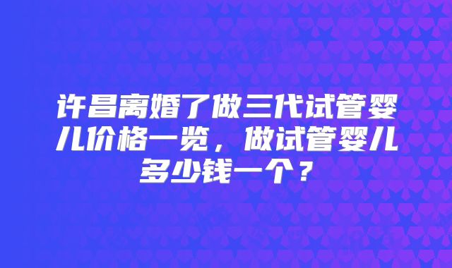 许昌离婚了做三代试管婴儿价格一览,做试管婴儿多少钱一个?
