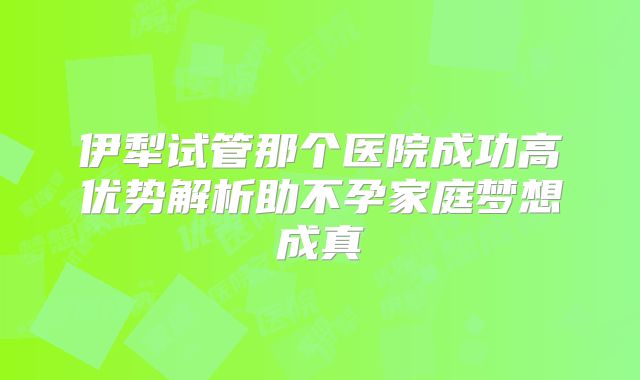伊犁试管那个医院成功高优势解析助不孕家庭梦想成真