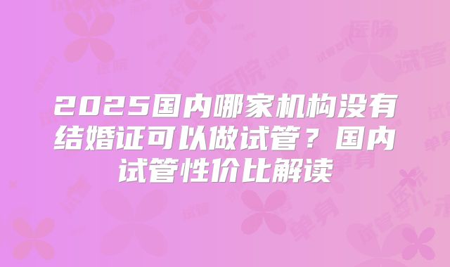 2025国内哪家机构没有结婚证可以做试管？国内试管性价比解读