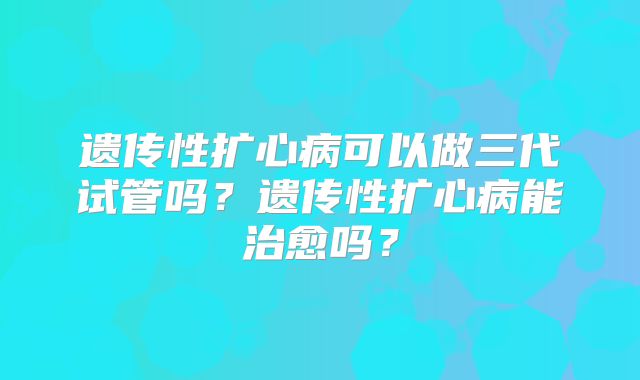 遗传性扩心病可以做三代试管吗?遗传性扩心病能治愈吗?