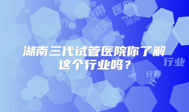 湖南三代试管医院你了解这个行业吗?