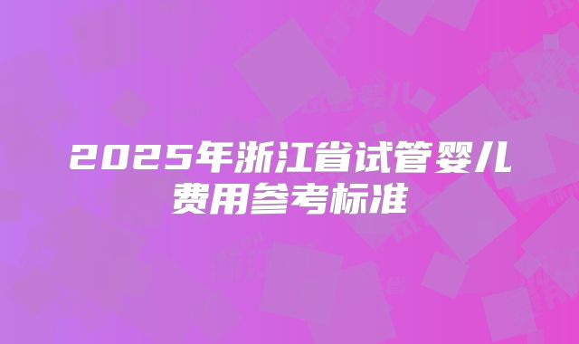 2025年浙江省试管婴儿费用参考标准