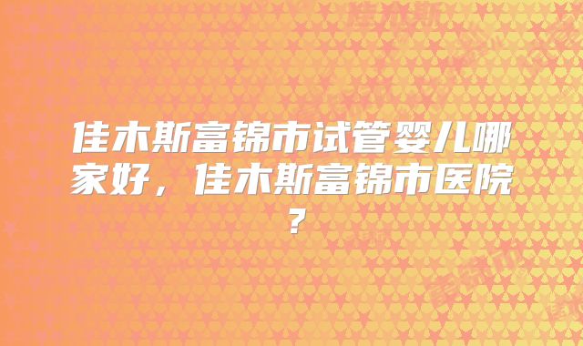 佳木斯富锦市试管婴儿哪家好，佳木斯富锦市医院？