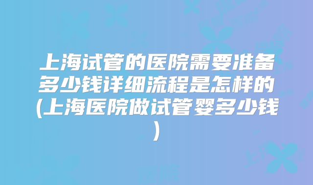 上海试管的医院需要准备多少钱详细流程是怎样的(上海医院做试管婴多少钱)