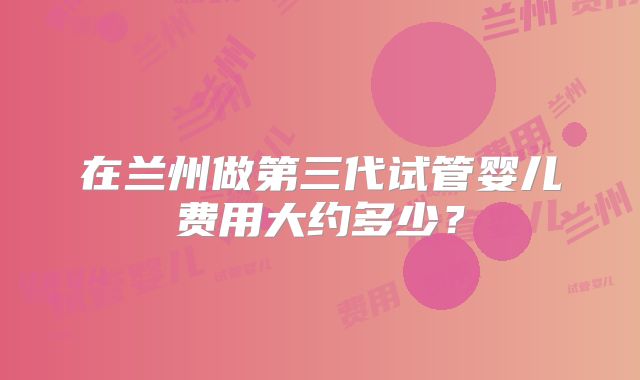 在兰州做第三代试管婴儿费用大约多少？