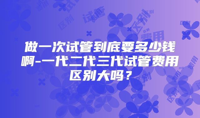 做一次试管到底要多少钱啊-一代二代三代试管费用区别大吗？
