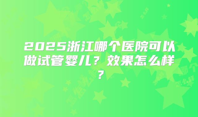 2025浙江哪个医院可以做试管婴儿？效果怎么样？