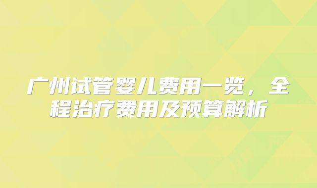 广州试管婴儿费用一览，全程治疗费用及预算解析