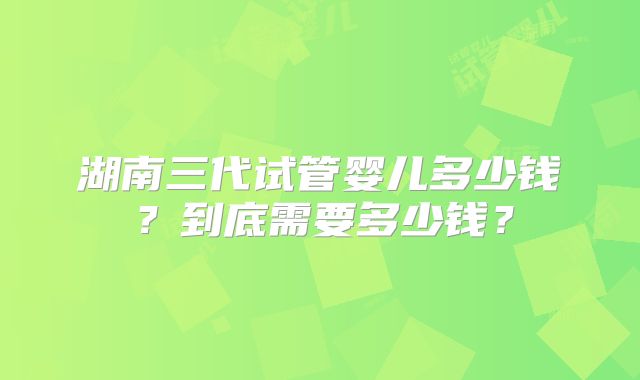 湖南三代试管婴儿多少钱？到底需要多少钱？