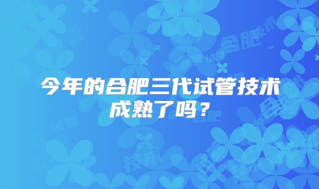 今年的合肥三代试管技术成熟了吗？