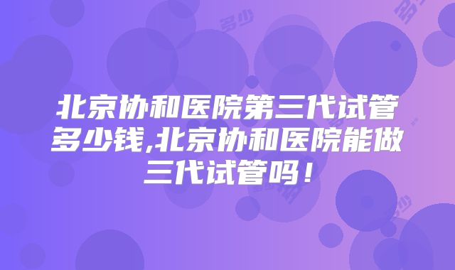 北京协和医院第三代试管多少钱,北京协和医院能做三代试管吗!