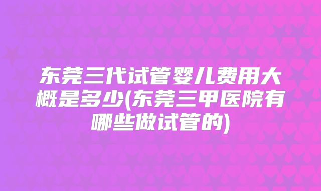 东莞三代试管婴儿费用大概是多少(东莞三甲医院有哪些做试管的)