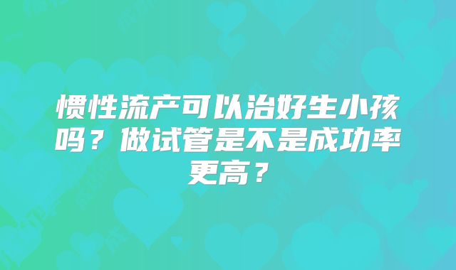 惯性流产可以治好生小孩吗？做试管是不是成功率更高？