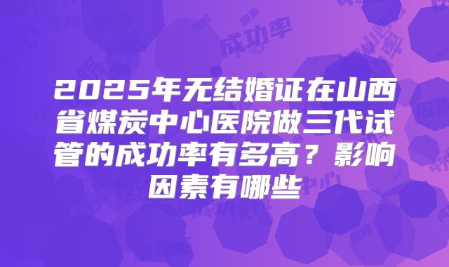 2025年无结婚证在山西省煤炭中心医院做三代试管的成功率有多高？影响因素有哪些