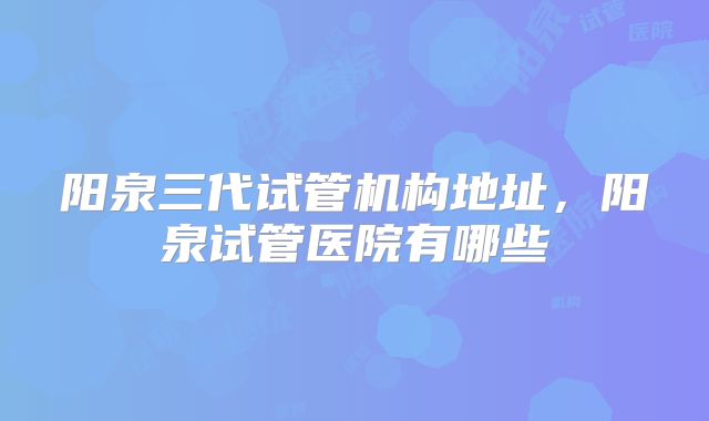阳泉三代试管机构地址，阳泉试管医院有哪些