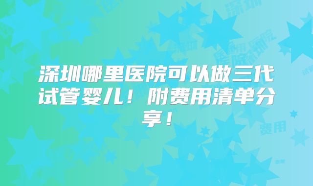 深圳哪里医院可以做三代试管婴儿！附费用清单分享！