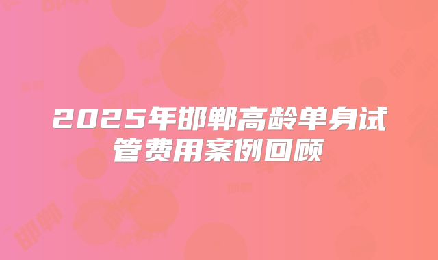 2025年邯郸高龄单身试管费用案例回顾