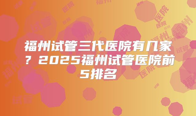 福州试管三代医院有几家？2025福州试管医院前5排名