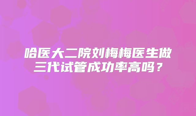 哈医大二院刘梅梅医生做三代试管成功率高吗？
