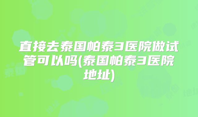 直接去泰国帕泰3医院做试管可以吗(泰国帕泰3医院地址)