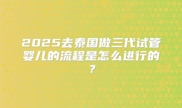 2025去泰国做三代试管婴儿的流程是怎么进行的?