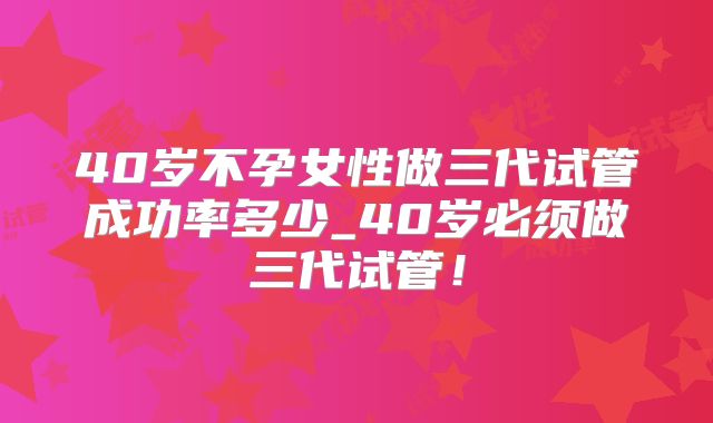 40岁不孕女性做三代试管成功率多少_40岁必须做三代试管！