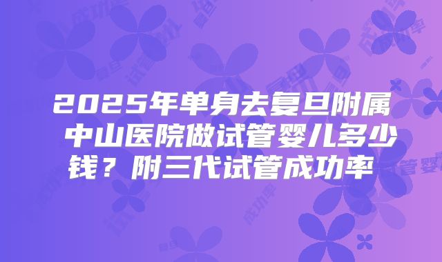 2025年单身去复旦附属 中山医院做试管婴儿多少钱?附三代试管成功率