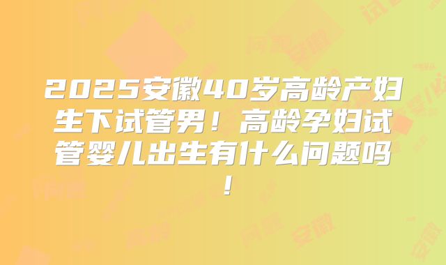 2025安徽40岁高龄产妇生下试管男!高龄孕妇试管婴儿出生有什么问题吗!