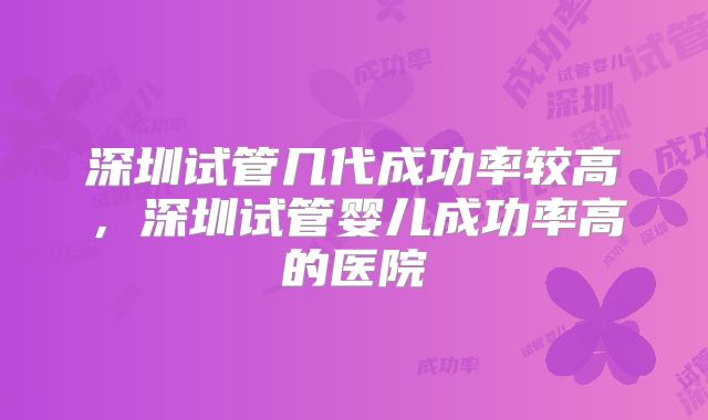 深圳试管几代成功率较高，深圳试管婴儿成功率高的医院