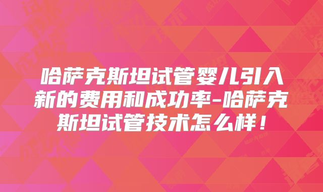 哈萨克斯坦试管婴儿引入新的费用和成功率-哈萨克斯坦试管技术怎么样！