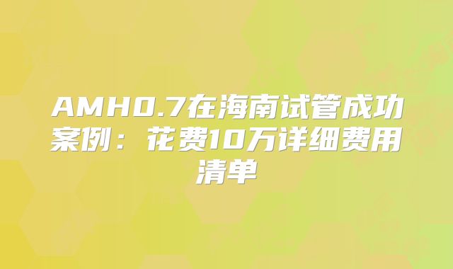 AMH0.7在海南试管成功案例：花费10万详细费用清单