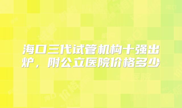 海口三代试管机构十强出炉,附公立医院价格多少