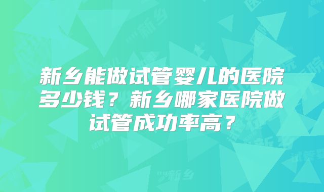 新乡能做试管婴儿的医院多少钱？新乡哪家医院做试管成功率高？