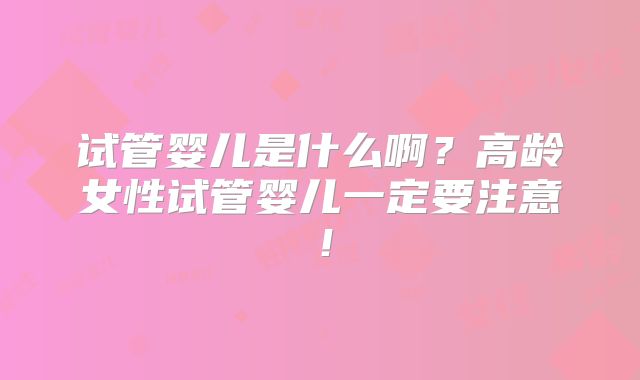 试管婴儿是什么啊？高龄女性试管婴儿一定要注意！
