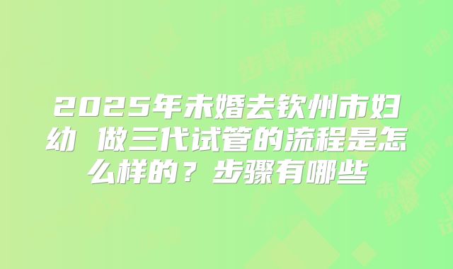 2025年未婚去钦州市妇幼 做三代试管的流程是怎么样的？步骤有哪些