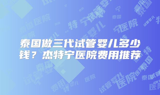 泰国做三代试管婴儿多少钱？杰特宁医院费用推荐