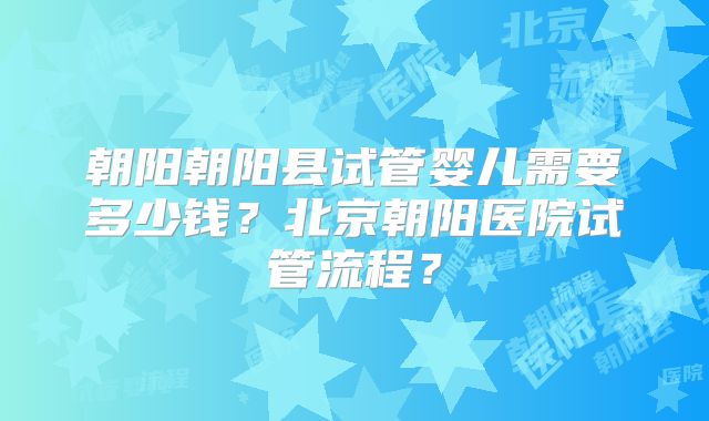 朝阳朝阳县试管婴儿需要多少钱？北京朝阳医院试管流程？
