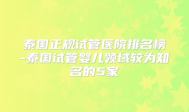 泰国正规试管医院排名榜-泰国试管婴儿领域较为知名的5家