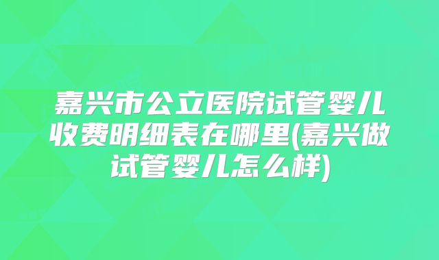 嘉兴市公立医院试管婴儿收费明细表在哪里(嘉兴做试管婴儿怎么样)