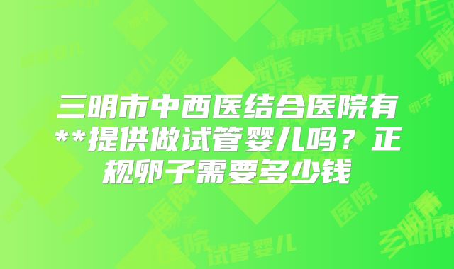 三明市中西医结合医院有**提供做试管婴儿吗？正规卵子需要多少钱