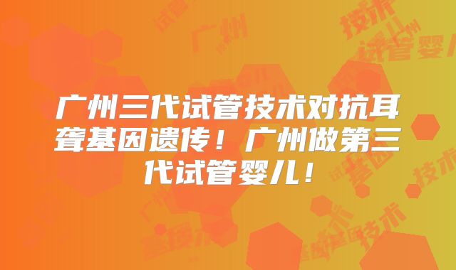 广州三代试管技术对抗耳聋基因遗传！广州做第三代试管婴儿！