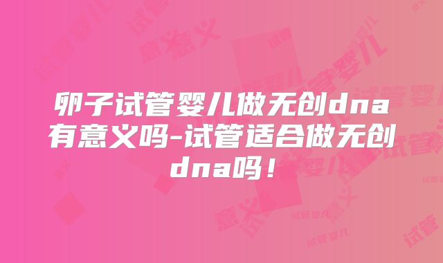 卵子试管婴儿做无创dna有意义吗-试管适合做无创dna吗！